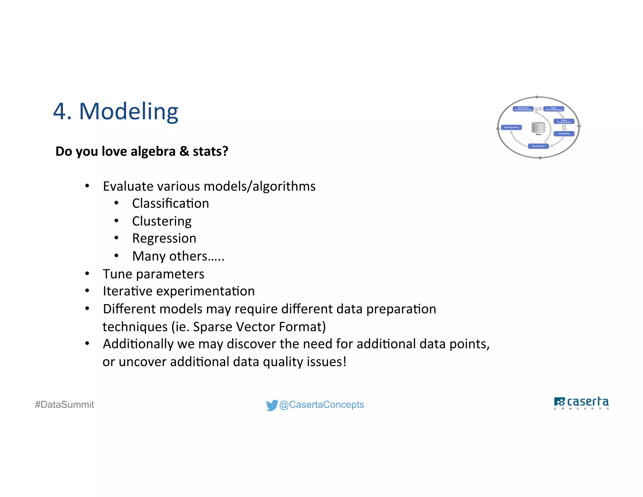 @CasertaConcepts#DataSummit
4. Modeling
Do you love algebra & stats?
• Evaluate various models/algorithms
• Classification
• Clustering
• Regression
• Many others…..
• Tune parameters
• Iterative experimentation
• Different models may require different data preparation
techniques (ie. Sparse Vector Format)
• Additionally we may discover the need for additional data points,
or uncover additional data quality issues!
 