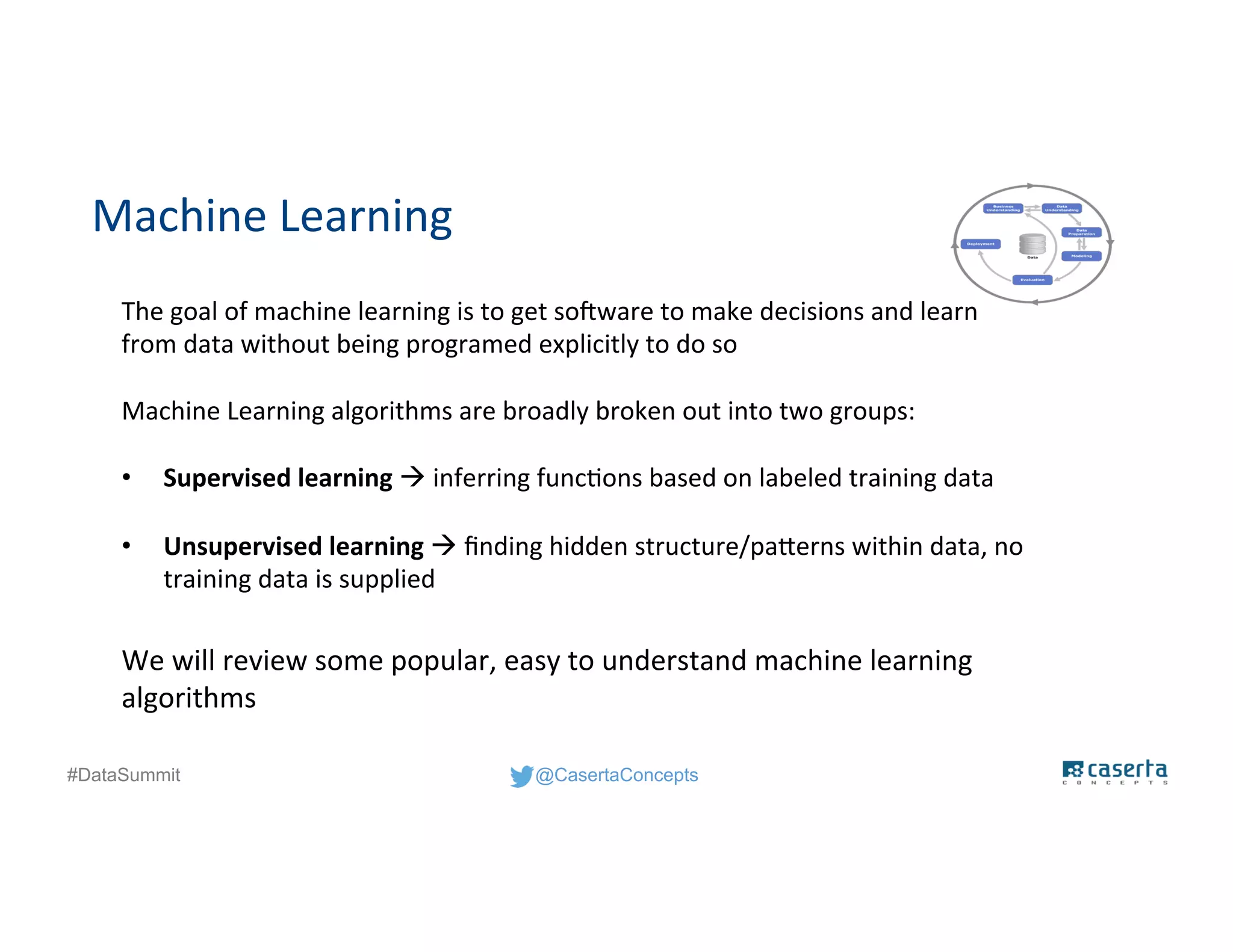 @CasertaConcepts#DataSummit
Machine Learning
The goal of machine learning is to get software to make decisions and learn
from data without being programed explicitly to do so
Machine Learning algorithms are broadly broken out into two groups:
• Supervised learning  inferring functions based on labeled training data
• Unsupervised learning  finding hidden structure/patterns within data, no
training data is supplied
We will review some popular, easy to understand machine learning
algorithms
 
