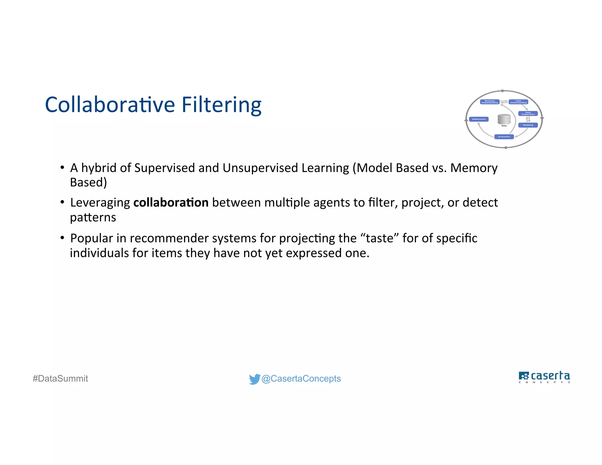 @CasertaConcepts#DataSummit
Collaborative Filtering
• A hybrid of Supervised and Unsupervised Learning (Model Based vs. Memory
Based)
• Leveraging collaboration between multiple agents to filter, project, or detect
patterns
• Popular in recommender systems for projecting the “taste” for of specific
individuals for items they have not yet expressed one.
 