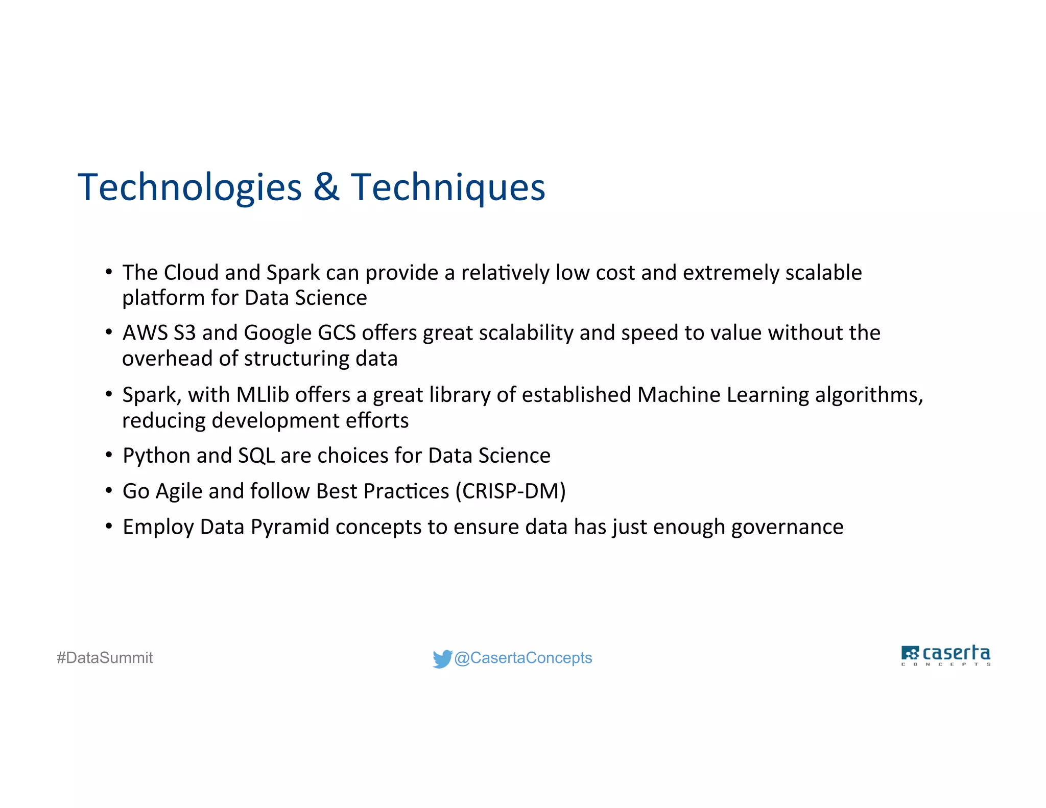 @CasertaConcepts#DataSummit
Technologies & Techniques
• The Cloud and Spark can provide a relatively low cost and extremely scalable
platform for Data Science
• AWS S3 and Google GCS offers great scalability and speed to value without the
overhead of structuring data
• Spark, with MLlib offers a great library of established Machine Learning algorithms,
reducing development efforts
• Python and SQL are choices for Data Science
• Go Agile and follow Best Practices (CRISP-DM)
• Employ Data Pyramid concepts to ensure data has just enough governance
 