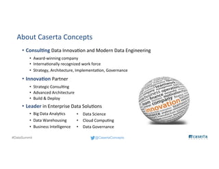 @CasertaConcepts#DataSummit
About Caserta Concepts
• Consulting Data Innovation and Modern Data Engineering
• Award-winning company
• Internationally recognized work force
• Strategy, Architecture, Implementation, Governance
• Innovation Partner
• Strategic Consulting
• Advanced Architecture
• Build & Deploy
• Leader in Enterprise Data Solutions
• Big Data Analytics
• Data Warehousing
• Business Intelligence
• Data Science
• Cloud Computing
• Data Governance
 