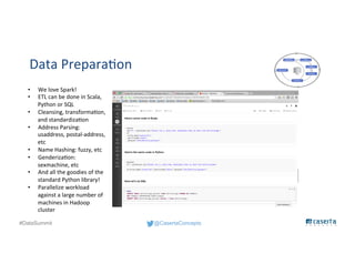 @CasertaConcepts#DataSummit
Data Preparation
• We love Spark!
• ETL can be done in Scala,
Python or SQL
• Cleansing, transformation,
and standardization
• Address Parsing:
usaddress, postal-address,
etc
• Name Hashing: fuzzy, etc
• Genderization:
sexmachine, etc
• And all the goodies of the
standard Python library!
• Parallelize workload
against a large number of
machines in Hadoop
cluster
 