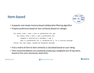 @CasertaConcepts#DataSummit
Item-based
• A popular and simple memory-based collaborative filtering algorithm
• Projects preference based on item similarity (based on ratings):
for every item i that u has no preference for yet
for every item j that u has a preference for
compute a similarity s between i and j
add u's preference for j, weighted by s, to a running average
return the top items, ranked by weighted average
• First a matrix of Item to Item similarity is calculated based on user rating
• Then recommendations are created by producing a weighted sum of top items,
based on the users previously rated items
 