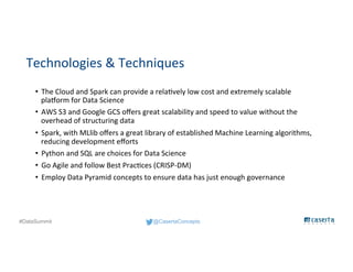 @CasertaConcepts#DataSummit
Technologies & Techniques
• The Cloud and Spark can provide a relatively low cost and extremely scalable
platform for Data Science
• AWS S3 and Google GCS offers great scalability and speed to value without the
overhead of structuring data
• Spark, with MLlib offers a great library of established Machine Learning algorithms,
reducing development efforts
• Python and SQL are choices for Data Science
• Go Agile and follow Best Practices (CRISP-DM)
• Employ Data Pyramid concepts to ensure data has just enough governance
 