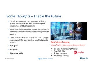 @CasertaConcepts#DataSummit
Some Thoughts – Enable the Future
— Data Science requires the convergence of data
quality, advanced math, data engineering and
visualization and business smarts
— Make sure your data can be trusted and people can
be held accountable for impact caused by low data
quality.
— Good data scientists are rare: It will take a village
to achieve all the tasks required for effective data
science
— Get good!
— Be great!
— Blaze new trails!
https://explore-data-science.thisismetis.com
Data Science Training:
• Big Data Warehousing Meetup
• New York City
• 4,300+ members
• Knowledge sharing
 