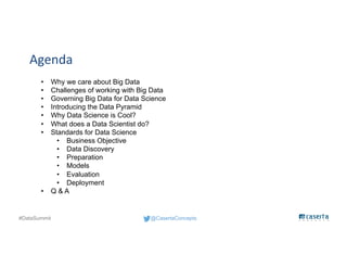 @CasertaConcepts#DataSummit
Agenda
• Why we care about Big Data
• Challenges of working with Big Data
• Governing Big Data for Data Science
• Introducing the Data Pyramid
• Why Data Science is Cool?
• What does a Data Scientist do?
• Standards for Data Science
• Business Objective
• Data Discovery
• Preparation
• Models
• Evaluation
• Deployment
• Q & A
 