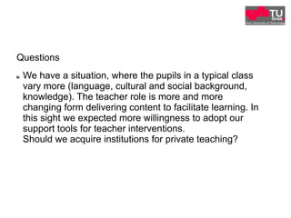 Questions
"   We have a situation, where the pupils in a typical class
vary more (language, cultural and social background,
knowledge). The teacher role is more and more
changing form delivering content to facilitate learning. In
this sight we expected more willingness to adopt our
support tools for teacher interventions.
Should we acquire institutions for private teaching?
 