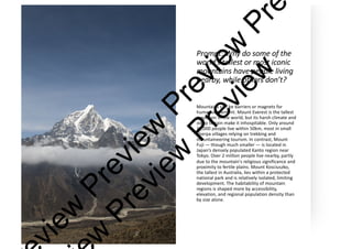 Prompt: Why do some of the
world’s tallest or most iconic
mountains have people living
nearby, while others don’t?
Mountains can be barriers or magnets for
human settlement. Mount Everest is the tallest
mountain in the world, but its harsh climate and
steep terrain make it inhospitable. Only around
20,000 people live within 50km, most in small
Sherpa villages relying on trekking and
mountaineering tourism. In contrast, Mount
Fuji — though much smaller — is located in
Japan’s densely populated Kanto region near
Tokyo. Over 2 million people live nearby, partly
due to the mountain's religious significance and
proximity to fertile plains. Mount Kosciuszko,
the tallest in Australia, lies within a protected
national park and is relatively isolated, limiting
development. The habitability of mountain
regions is shaped more by accessibility,
elevation, and regional population density than
by size alone.
v
i
e
w
P
r
e
v
i
e
w
P
r
e
v
i
e
w
P
r
e
w
P
r
e
v
i
e
w
P
r
e
v
i
e
w
 