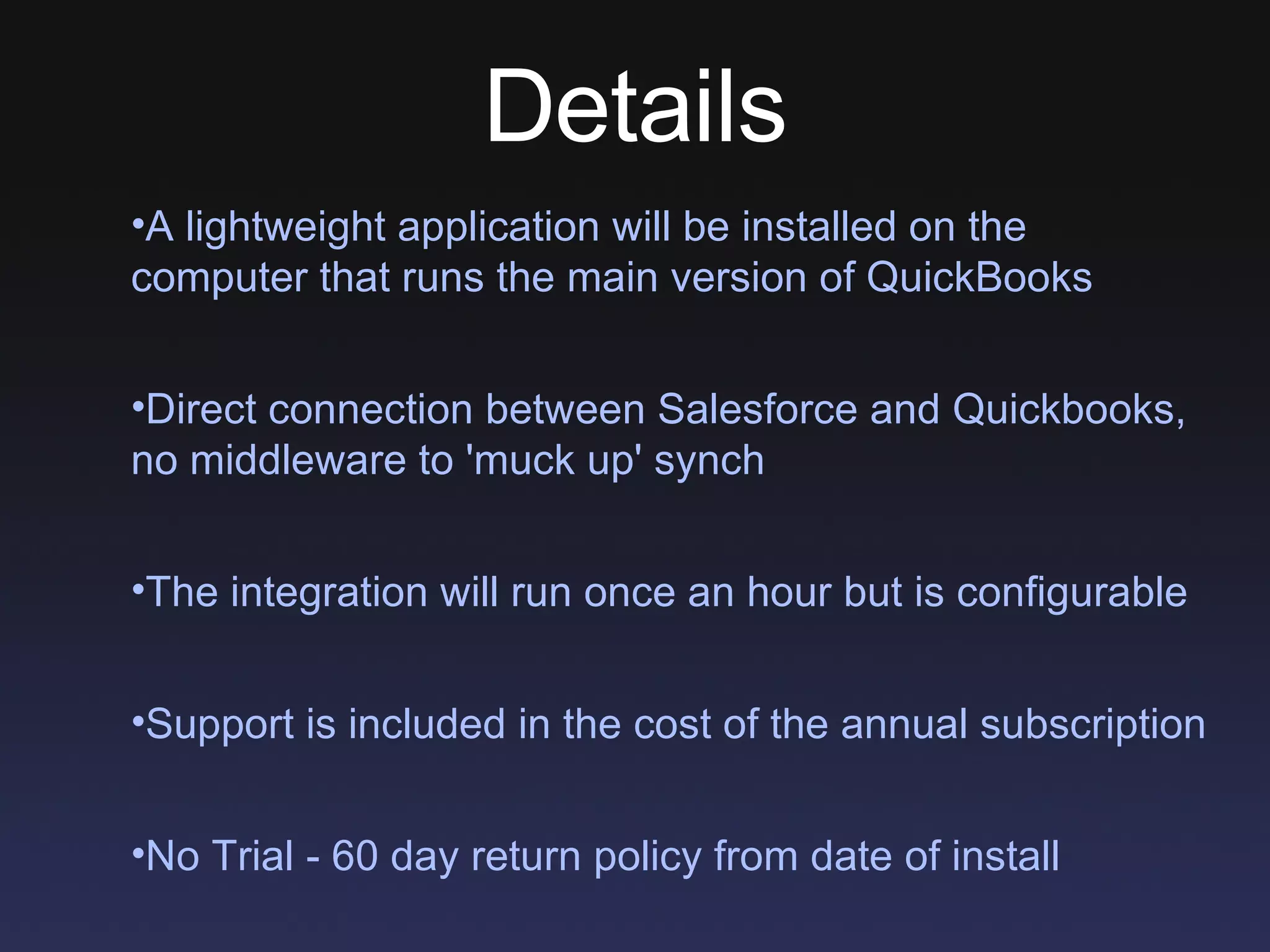 Details A lightweight application will be installed on the computer that runs the main version of QuickBooks Direct connection between Salesforce and Quickbooks, no middleware to 'muck up' synch The integration will run once an hour but is configurable Support is included in the cost of the annual subscription No Trial - 60 day return policy from date of install 