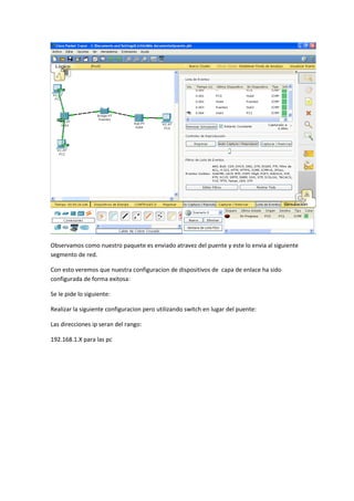 Observamos como nuestro paquete es enviado atravez del puente y este lo envia al siguiente
segmento de red.
Con esto veremos que nuestra configuracion de dispositivos de capa de enlace ha sido
configurada de forma exitosa:
Se le pide lo siguiente:
Realizar la siguiente configuracion pero utilizando switch en lugar del puente:
Las direcciones ip seran del rango:
192.168.1.X para las pc
 