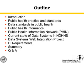 Outline Introduction Public health practice and standards Data standards in public health Public health informatics  Public Health Information Network (PHIN) Current state of Data Systems in HDHHS Data Systems Web Integration Project IT Requirements  Summary Q & A 