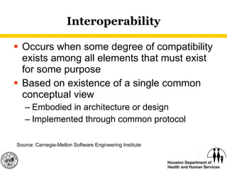 Interoperability Occurs when some degree of compatibility exists among all elements that must exist for some purpose Based on existence of a single common conceptual view Embodied in architecture or design Implemented through common protocol  Source: Carnegie-Mellon Software Engineering Institute 