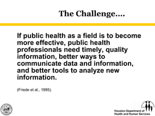 The Challenge…. If public health as a field is to become more effective, public health professionals need timely, quality information, better ways to communicate data and information, and better tools to analyze new information .   (Friede et al., 1995). 
