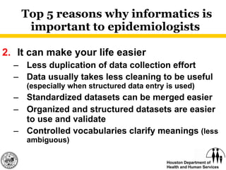 Top 5 reasons why informatics is important to epidemiologists  2. It can make your life easier Less duplication of data collection effort Data usually takes less cleaning to be useful  (especially when structured data entry is used) Standardized datasets can be merged easier Organized and structured datasets are easier to use and validate Controlled vocabularies clarify meanings  (less ambiguous) 