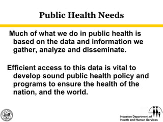 Public Health Needs   Much of what we do in public health is based on the data and information we gather, analyze and disseminate. Efficient access to this data is vital to develop sound public health policy and programs to ensure the health of the nation, and the world. 