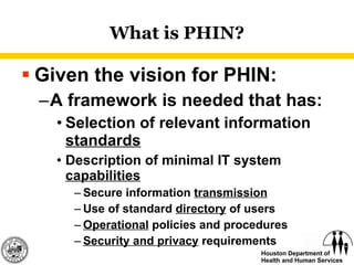 What is PHIN? Given the vision for PHIN: A framework is needed that has: Selection of relevant information  standards Description of minimal IT system  capabilities Secure information  transmission Use of standard  directory  of users Operational  policies and procedures Security and privacy  requirements 