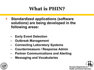 What is PHIN? Standardized applications (software solutions) are being developed in the following areas: Early Event Detection Outbreak Management Connecting Laboratory Systems Countermeasure / Response Admin Partner Communications and Alerting Messaging and Vocabularies 