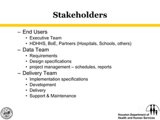Stakeholders End Users Executive Team HDHHS, BoE, Partners (Hospitals, Schools, others) Data Team Requirements  Design specifications  project management – schedules, reports Delivery Team Implementation specifications Development Delivery Support & Maintenance 