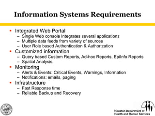 Information Systems Requirements Integrated Web Portal Single Web console Integrates several applications Multiple data feeds from variety of sources User Role based Authentication & Authorization Customized information Query based Custom Reports, Ad-hoc Reports, EpiInfo Reports Spatial Analysis Monitoring Alerts & Events: Critical Events, Warnings, Information Notifications: emails, paging Infrastructure Fast Response time Reliable Backup and Recovery 