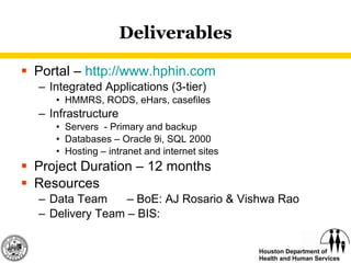Deliverables Portal –  http:// www.hphin.com Integrated Applications (3-tier) HMMRS, RODS, eHars, casefiles Infrastructure Servers  - Primary and backup Databases – Oracle 9i, SQL 2000 Hosting – intranet and internet sites Project Duration – 12 months Resources Data Team  – BoE: AJ Rosario & Vishwa Rao Delivery Team – BIS: 