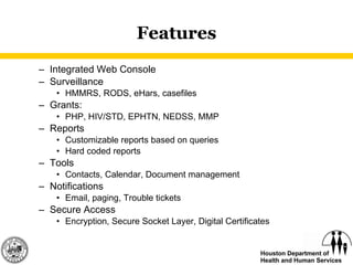 Features Integrated Web Console Surveillance HMMRS, RODS, eHars, casefiles Grants:  PHP, HIV/STD, EPHTN, NEDSS, MMP Reports Customizable reports based on queries Hard coded reports Tools Contacts, Calendar, Document management Notifications Email, paging, Trouble tickets Secure Access Encryption, Secure Socket Layer, Digital Certificates 