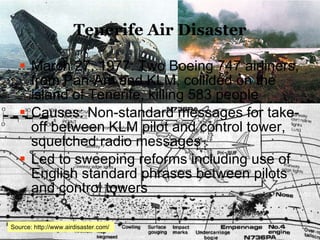 Tenerife Air Disaster March 27, 1977: Two Boeing 747 airliners, from Pan-Am and KLM, collided on the island of Tenerife, killing 583 people Causes: Non-standard messages for take-off between KLM pilot and control tower, squelched radio messages Led to sweeping reforms including use of English standard phrases between pilots and control towers Source: http://www.airdisaster.com/  