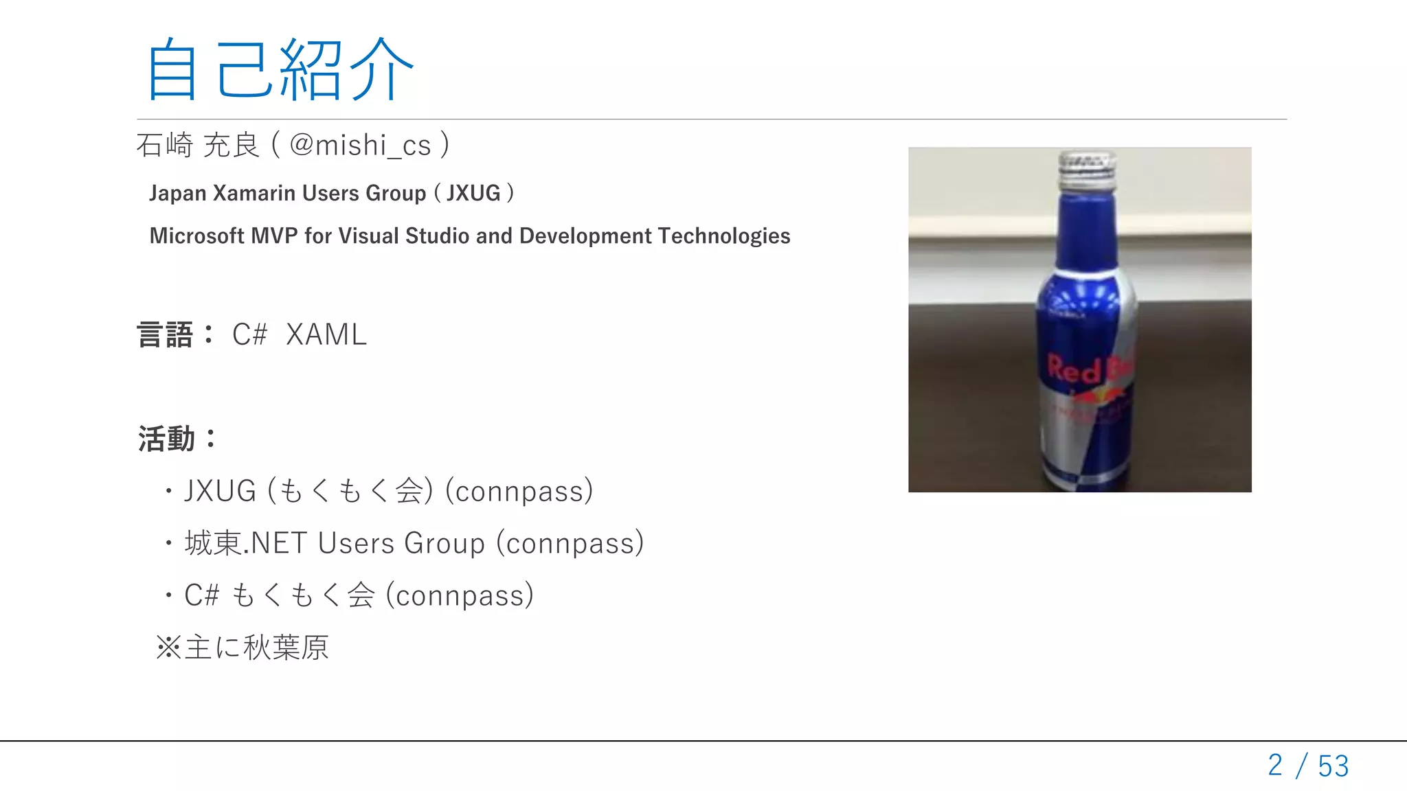 / 53
自己紹介
石崎 充良 ( @mishi_cs )
Japan Xamarin Users Group ( JXUG )
Microsoft MVP for Visual Studio and Development Technologies
言語： C# XAML
活動：
・JXUG (もくもく会) (connpass)
・城東.NET Users Group (connpass)
・C# もくもく会 (connpass)
※主に秋葉原
2
 
