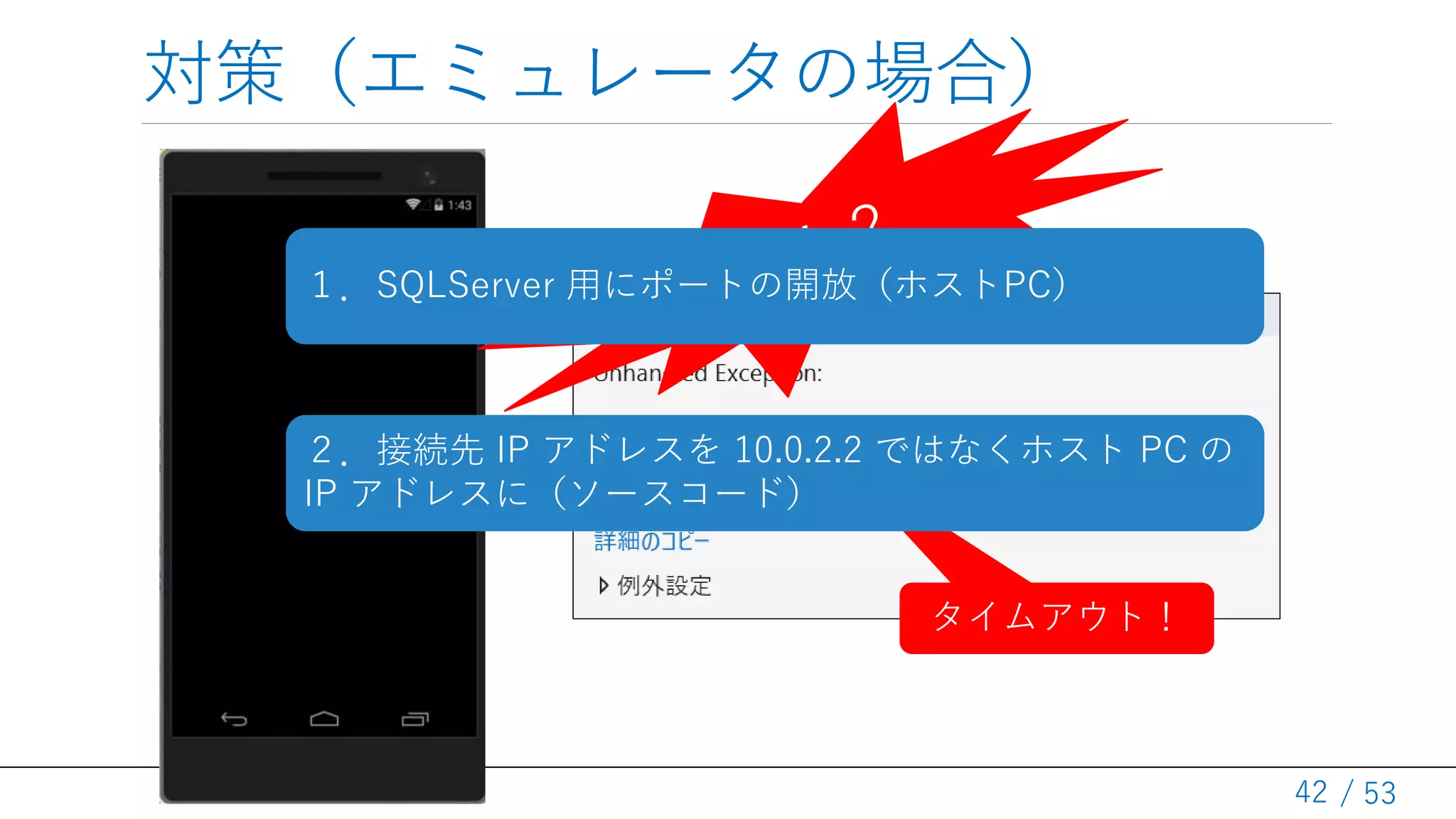 / 53
対策（エミュレータの場合）
42
タイムアウト！
１．SQLServer 用にポートの開放（ホストPC）
２．接続先 IP アドレスを 10.0.2.2 ではなくホスト PC の
IP アドレスに（ソースコード）
 