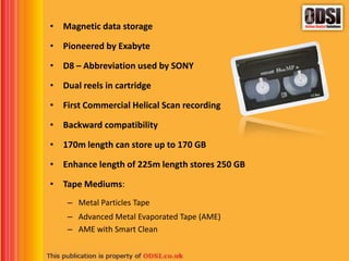 • Magnetic data storage
• Pioneered by Exabyte
• D8 – Abbreviation used by SONY
• Dual reels in cartridge
• First Commercial Helical Scan recording
• Backward compatibility
• 170m length can store up to 170 GB
• Enhance length of 225m length stores 250 GB
• Tape Mediums:
– Metal Particles Tape
– Advanced Metal Evaporated Tape (AME)
– AME with Smart Clean
 