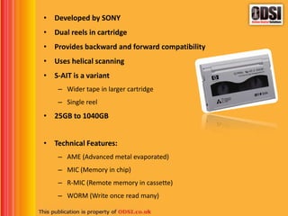 • Developed by SONY
• Dual reels in cartridge
• Provides backward and forward compatibility
• Uses helical scanning
• S-AIT is a variant
– Wider tape in larger cartridge
– Single reel
• 25GB to 1040GB
• Technical Features:
– AME (Advanced metal evaporated)
– MIC (Memory in chip)
– R-MIC (Remote memory in cassette)
– WORM (Write once read many)
 