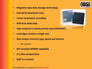 • Magnetic tape data storage technology
• Owned by Quantum Corp.
• Linear serpentine recording
• Half-inch wide tape
• Tape material is metal particle tape (MP/AMP)
• Cartridges contain a single reel
• Reel motors controls tape speed and tension
– No capstan
• DLT includes WORM capability
• 2:1 data compression
• SDLT is a variant
 