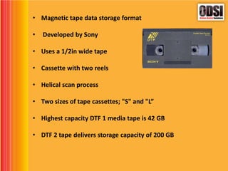 • Magnetic tape data storage format
• Developed by Sony
• Uses a 1/2in wide tape
• Cassette with two reels
• Helical scan process
• Two sizes of tape cassettes; "S" and "L”
• Highest capacity DTF 1 media tape is 42 GB
• DTF 2 tape delivers storage capacity of 200 GB
 