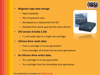 • Magnetic tape data storage
– Open standards
– Part of quantum corp.
– Developed as a replacement for DLT
– Standard form-factor goes by the name Ultrium
• LTO version 6 holds 2.5tb
– 1⁄2-inch wide tape in a single reel cartridge.
• Ultrium drive reads data:
– From a cartridge in its own generation
– From cartridges of at least the two prior generations.
• An Ultrium drive writes data:
– To a cartridge in its own generation
– To a cartridge from the immediate prior generation
 