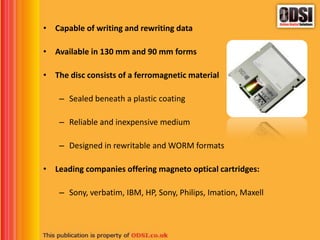 • Capable of writing and rewriting data
• Available in 130 mm and 90 mm forms
• The disc consists of a ferromagnetic material
– Sealed beneath a plastic coating
– Reliable and inexpensive medium
– Designed in rewritable and WORM formats
• Leading companies offering magneto optical cartridges:
– Sony, verbatim, IBM, HP, Sony, Philips, Imation, Maxell
 