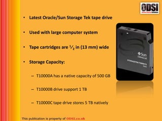 • Latest Oracle/Sun Storage Tek tape drive
• Used with large computer system
• Tape cartridges are 1⁄2 in (13 mm) wide
• Storage Capacity:
– T10000A has a native capacity of 500 GB
– T10000B drive support 1 TB
– T10000C tape drive stores 5 TB natively
 