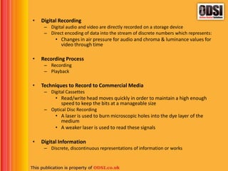 • Digital Recording
– Digital audio and video are directly recorded on a storage device
– Direct encoding of data into the stream of discrete numbers which represents:
• Changes in air pressure for audio and chroma & luminance values for
video through time
• Recording Process
– Recording
– Playback
• Techniques to Record to Commercial Media
– Digital Cassettes
• Read/write head moves quickly in order to maintain a high enough
speed to keep the bits at a manageable size
– Optical Disc Recording
• A laser is used to burn microscopic holes into the dye layer of the
medium
• A weaker laser is used to read these signals
• Digital Information
– Discrete, discontinuous representations of information or works
 
