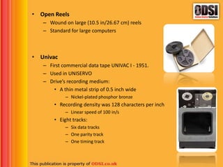 • Open Reels
– Wound on large (10.5 in/26.67 cm) reels
– Standard for large computers
• Univac
– First commercial data tape UNIVAC I - 1951.
– Used in UNISERVO
– Drive’s recording medium:
• A thin metal strip of 0.5 inch wide
– Nickel-plated phosphor bronze
• Recording density was 128 characters per inch
– Linear speed of 100 in/s
• Eight tracks:
– Six data tracks
– One parity track
– One timing track
 