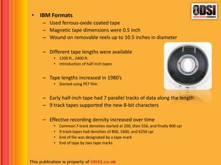 • IBM Formats
– Used ferrous-oxide coated tape
– Magnetic tape dimensions were 0.5 inch
– Wound on removable reels up to 10.5 inches in diameter
– Different tape lengths were available
• 1200 ft., 2400 ft.
• Introduction of half inch tapes
– Tape lengths increased in 1980’s
• Started using PET film
– Early half-inch tape had 7 parallel tracks of data along the length
– 9 track tapes supported the new 8-bit characters
– Effective recording density increased over time
• Common 7-track densities started at 200, then 556, and finally 800 cpi
• 9-track tapes had densities of 800, 1600, and 6250 cpi
• End of file was designated by a tape mark
• End of tape by two tape marks
 