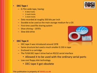 • DEC Tape I
– 0.75in wide tape, having:
• 6 data tracks
• 2 mark tracks
• 2 clock tracks
– Data recorded at roughly 350 bits per inch
– Durable to be used as the main storage medium for a OS
– First time used file sharing system
– Shoe shining – 1970’s
– Slow disk drive
• DEC Tape II
– DEC tape II was introduced around 1978
– Same structure but used a much smaller 0.150 in tape
– Enclosed in a cartridge
– The TU58 DEC tape II drive had an RS232 serial interface
• Allowed it to be used with the ordinary serial ports
– Low cost floppy disk technology
• DEC tape II got obsolete
 