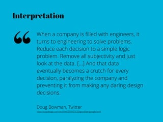 Interpretation




“
      When a company is ﬁlled with engineers, it
      turns to engineering to solve problems.
      Reduce each decision to a simple logic
      problem. Remove all subjectivity and just
      look at the data. […] And that data
      eventually becomes a crutch for every
      decision, paralyzing the company and
      preventing it from making any daring design
      decisions.

      Doug Bowman, Twitter
      http://stopdesign.com/archive/2009/03/20/goodbye-google.html
 