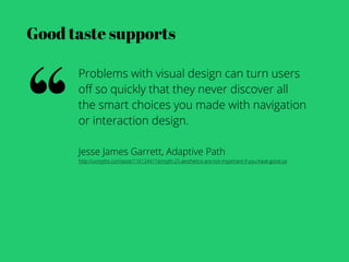 Good taste supports




“
      Problems with visual design can turn users
      oﬀ so quickly that they never discover all
      the smart choices you made with navigation
      or interaction design.

      Jesse James Garrett, Adaptive Path
      http://uxmyths.com/post/1161244116/myth-25-aesthetics-are-not-important-if-you-have-good-us
 