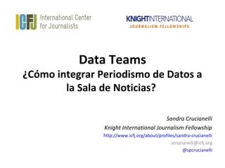 Data Teams
¿Cómo integrar Periodismo de Datos a
        la Sala de Noticias?

                                         Sandra Crucianelli
                Knight International Journalism Fellowship
                http://www.icfj.org/about/profiles/sandra-crucianelli
                                                 scrucianelli@icfj.org
                                                       @spcrucianelli
 