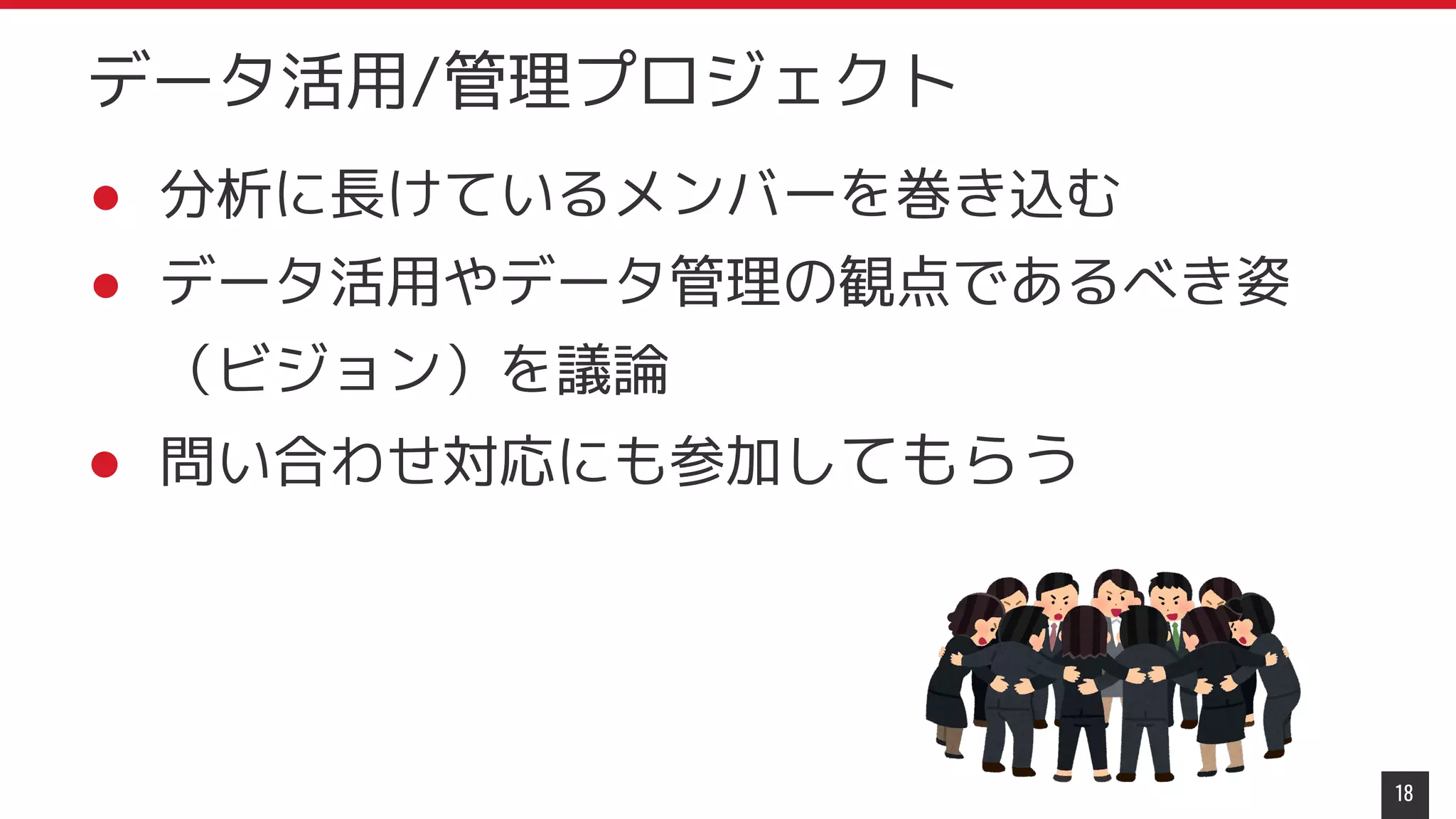 ● 分析に長けているメンバーを巻き込む
● データ活用やデータ管理の観点であるべき姿
（ビジョン）を議論
● 問い合わせ対応にも参加してもらう
18
データ活用/管理プロジェクト
 