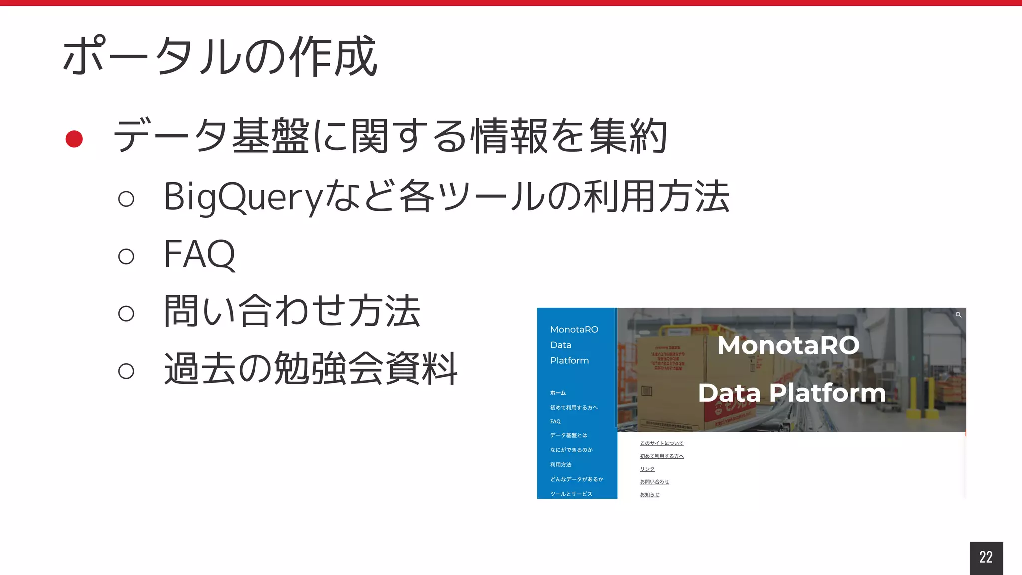● データ基盤に関する情報を集約
○ BigQueryなど各ツールの利用方法
○ FAQ
○ 問い合わせ方法
○ 過去の勉強会資料
22
ポータルの作成
 