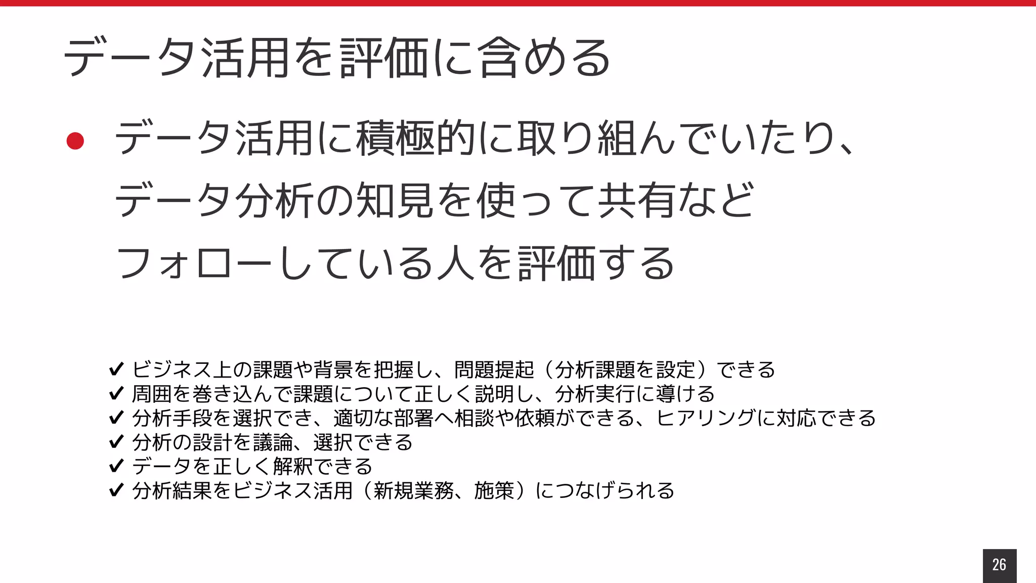 ● データ活用に積極的に取り組んでいたり、
データ分析の知見を使って共有など
フォローしている人を評価する
26
データ活用を評価に含める
✔ ビジネス上の課題や背景を把握し、問題提起（分析課題を設定）できる
✔ 周囲を巻き込んで課題について正しく説明し、分析実行に導ける
✔ 分析手段を選択でき、適切な部署へ相談や依頼ができる、ヒアリングに対応できる
✔ 分析の設計を議論、選択できる
✔ データを正しく解釈できる
✔ 分析結果をビジネス活用（新規業務、施策）につなげられる
 