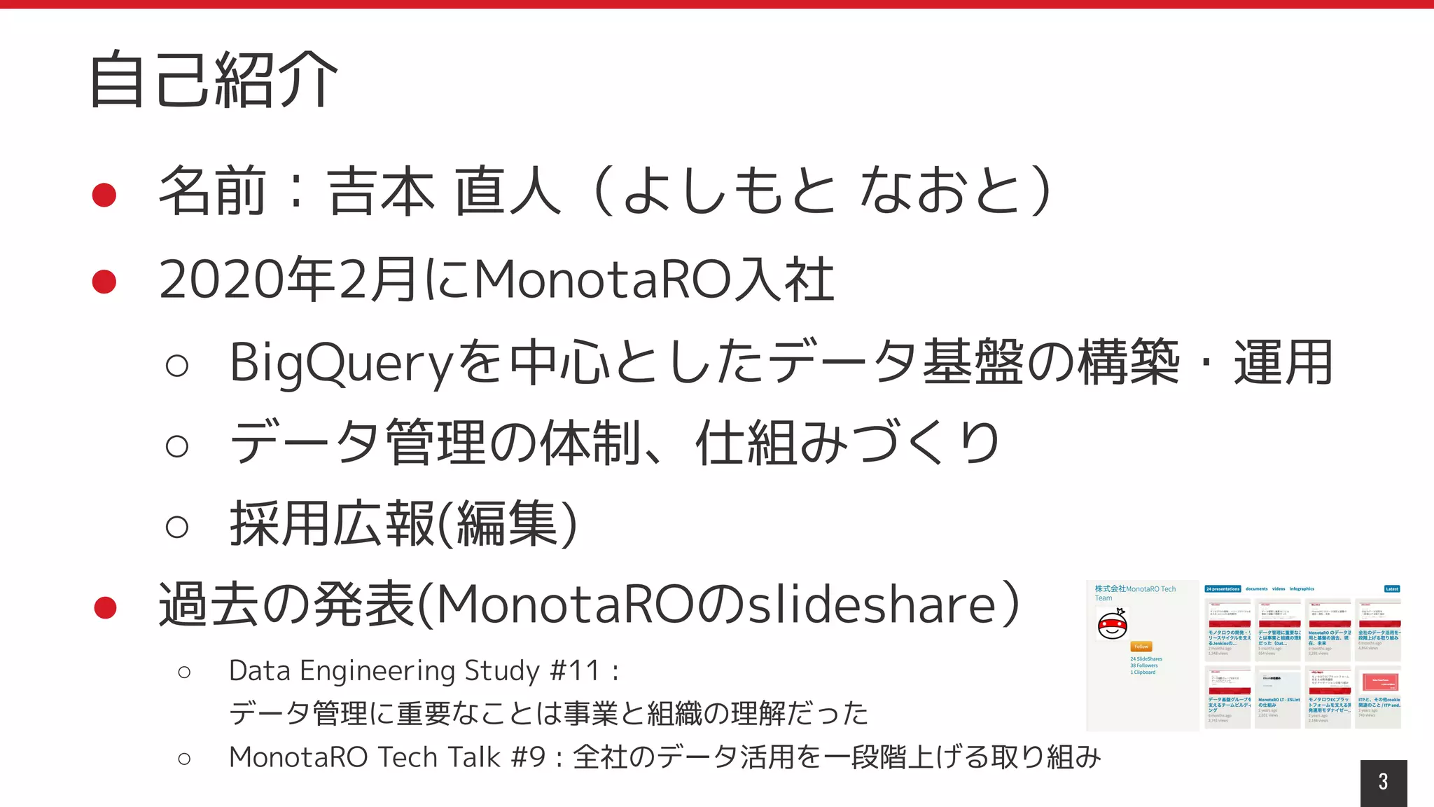 ● 名前：吉本 直人（よしもと なおと）
● 2020年2月にMonotaRO入社
○ BigQueryを中心としたデータ基盤の構築・運用
○ データ管理の体制、仕組みづくり
○ 採用広報(編集)
● 過去の発表(MonotaROのslideshare）
○ Data Engineering Study #11 :
データ管理に重要なことは事業と組織の理解だった
○ MonotaRO Tech Talk #9 : 全社のデータ活用を一段階上げる取り組み
3
自己紹介
 