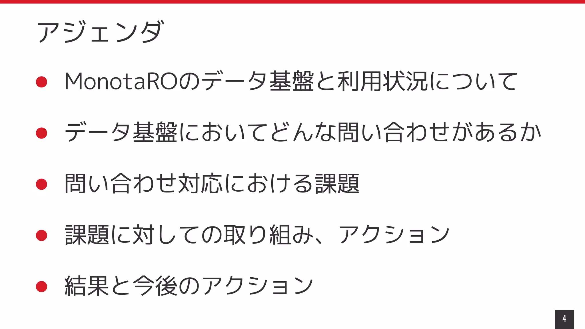 アジェンダ
4
● MonotaROのデータ基盤と利用状況について
● データ基盤においてどんな問い合わせがあるか
● 問い合わせ対応における課題
● 課題に対しての取り組み、アクション
● 結果と今後のアクション
 