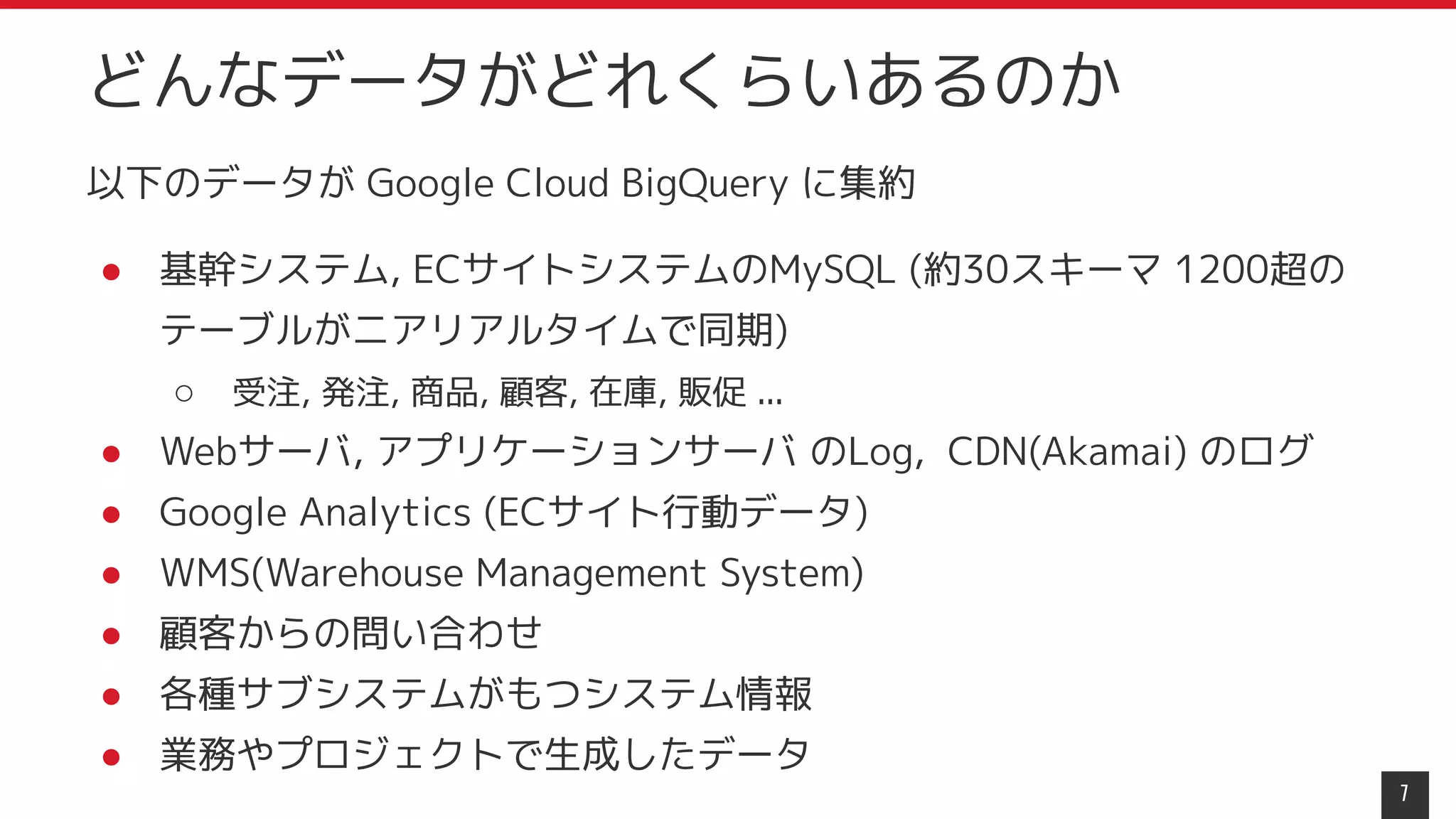 以下のデータが Google Cloud BigQuery に集約
● 基幹システム, ECサイトシステムのMySQL (約30スキーマ 1200超の
テーブルがニアリアルタイムで同期)
○ 受注, 発注, 商品, 顧客, 在庫, 販促 ...
● Webサーバ, アプリケーションサーバ のLog, CDN(Akamai) のログ
● Google Analytics (ECサイト行動データ)
● WMS(Warehouse Management System)
● 顧客からの問い合わせ
● 各種サブシステムがもつシステム情報
● 業務やプロジェクトで生成したデータ
7
どんなデータがどれくらいあるのか
 