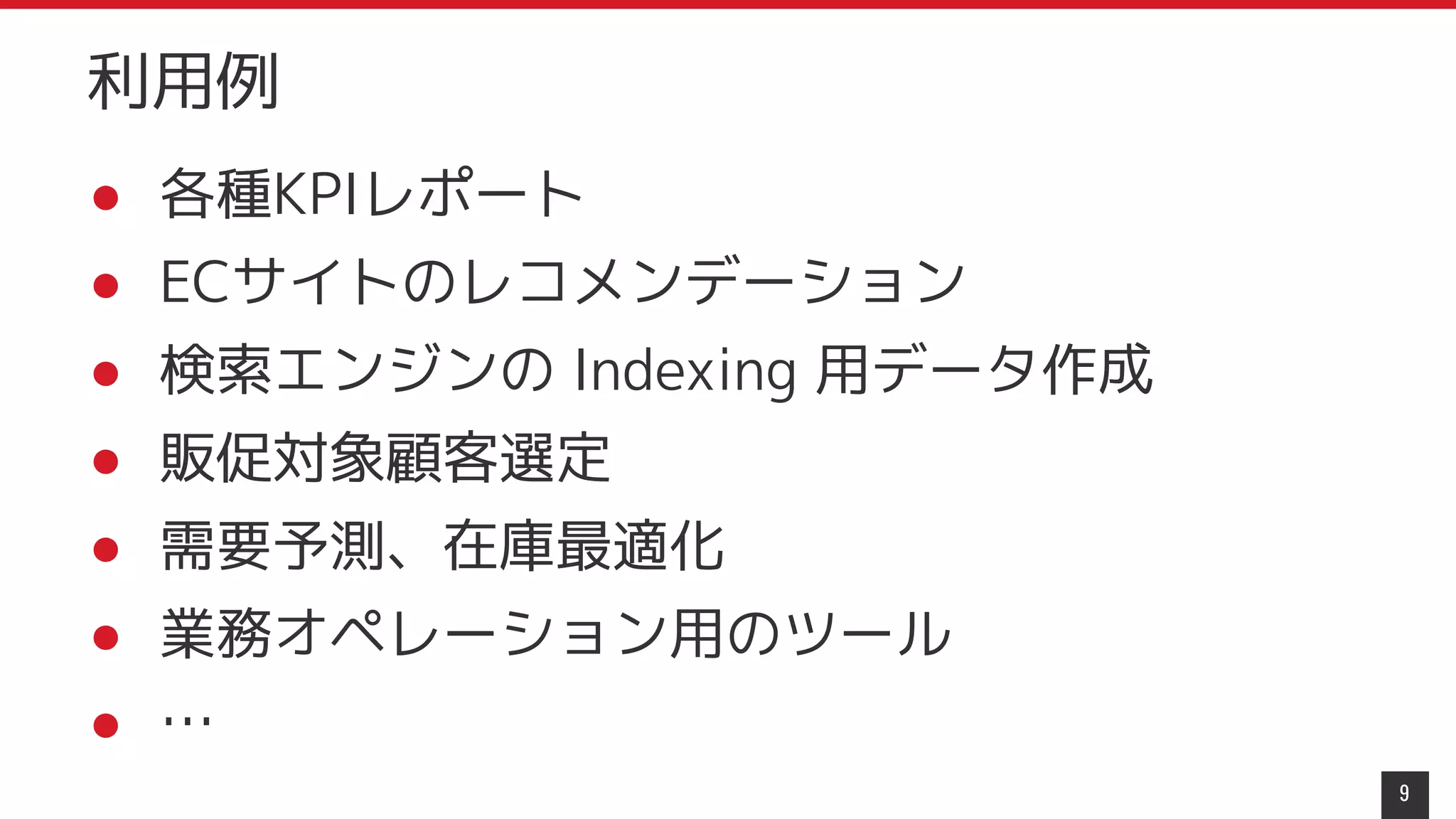 ● 各種KPIレポート
● ECサイトのレコメンデーション
● 検索エンジンの Indexing 用データ作成
● 販促対象顧客選定
● 需要予測、在庫最適化
● 業務オペレーション用のツール
● …
9
利用例
 