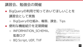 ● BigQueryの利用で知っておいてほしいことを
講習会として実施
○ BigQueryの仕組み、権限、課金、Tips
● 便利な機能紹介を定期開催
○ INFORMATION_SCHEMA、
監査ログ
○ BQ Script, UDF, TVF
21
講習会、勉強会の開催
 